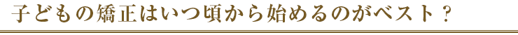 子どもの矯正はいつ頃から始めるのがベスト？